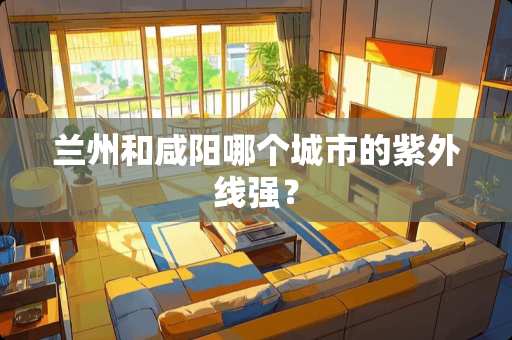 兰州和咸阳哪个城市的紫外线强? 兰州和咸阳哪个城市的紫外线强?