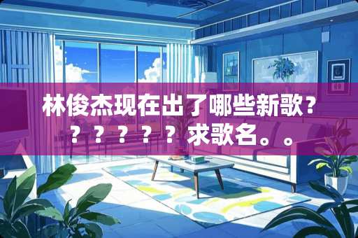林俊杰现在出了哪些新歌？？？？？？求歌名。。