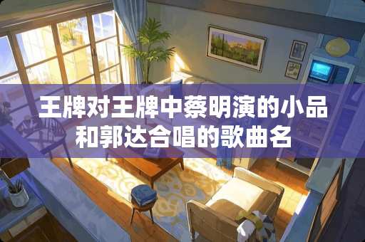 王牌对王牌中蔡明演的小品和郭达合唱的歌曲名