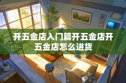 开五金店入门篇开五金店开五金店怎么进货