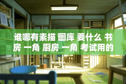 谁哪有素描 图库 要什么 书房 一角 厨房 一角 考试用的 急用！！