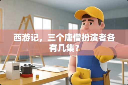 西游记，三个唐僧扮演者各有几集？