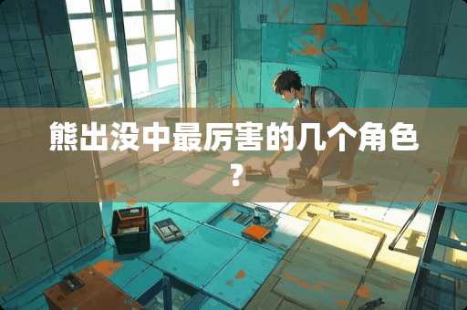 熊出没中最厉害的几个角色？