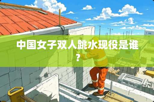 中国女子双人跳水现役是谁？