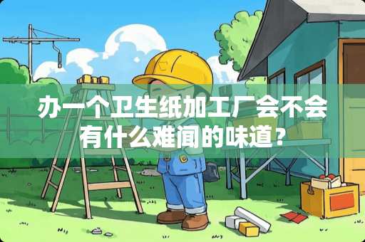 办一个卫生纸加工厂会不会有什么难闻的味道？