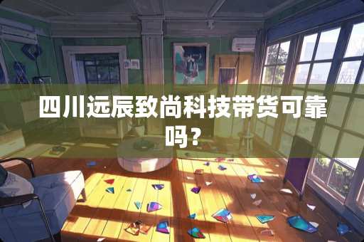 四川远辰致尚科技带货可靠吗？