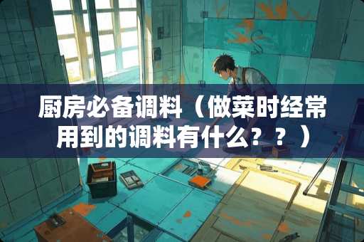 厨房必备调料（做菜时经常用到的调料有什么？？）