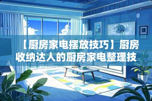 【厨房家电摆放技巧】厨房收纳达人的厨房家电整理技巧