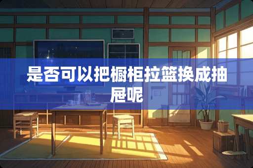 是否可以把橱柜拉篮换成抽屉呢