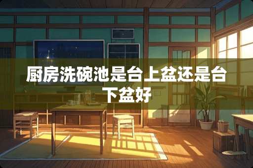厨房洗碗池是台上盆还是台下盆好