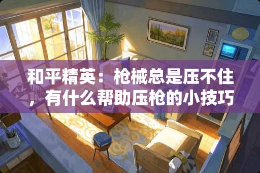 和平精英:*械总是压不住,有什么帮助压*的小技巧? 和平精英:*械总是压不住,有什么帮助压*的小技巧?