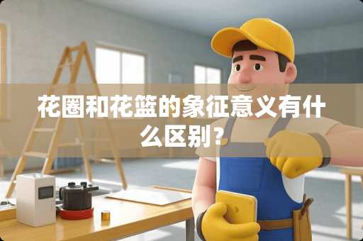 花圈和花篮的象征意义有什么区别？