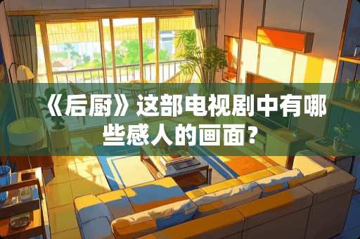 《后厨》这部电视剧中有哪些感人的画面？