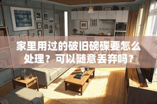 家里用过的破旧碗碟要怎么处理？可以随意丢弃吗？