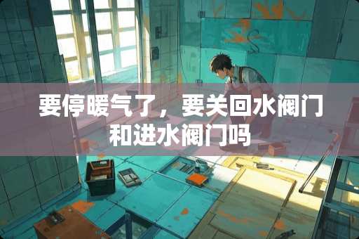 要停暖气了，要关回水阀门和进水阀门吗
