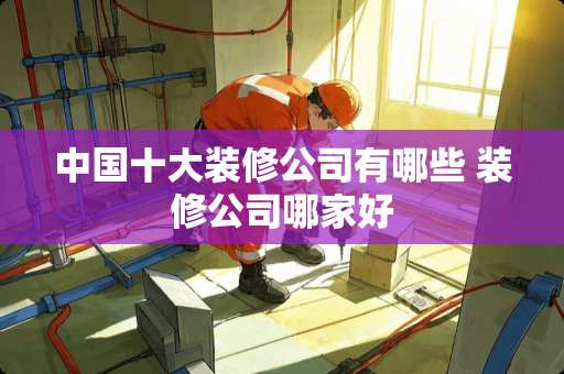 中国十大装修公司有哪些 装修公司哪家好