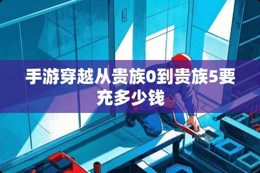 手游穿越从贵族0到贵族5要充多少钱