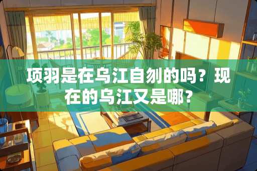 项羽是在乌江自刎的吗？现在的乌江又是哪？