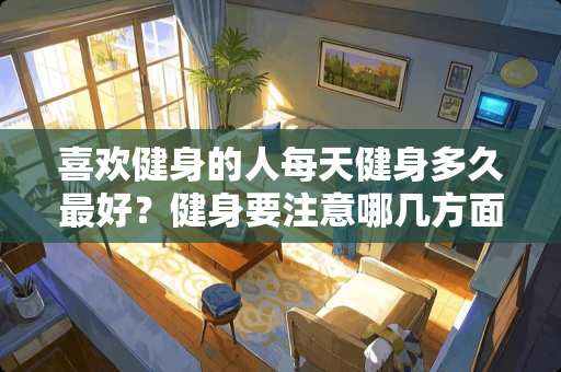 喜欢健身的人每天健身多久最好？健身要注意哪几方面？