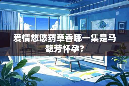 爱情悠悠药草香哪一集是马馥芳怀孕？