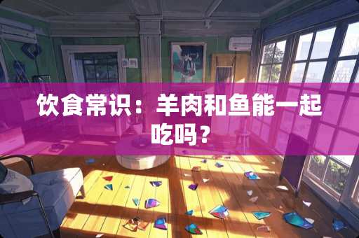 饮食常识：羊肉和鱼能一起吃吗？