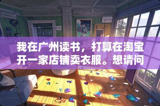 我在广州读书，打算在淘宝开一家店铺卖衣服。想请问各位一些问题呢。