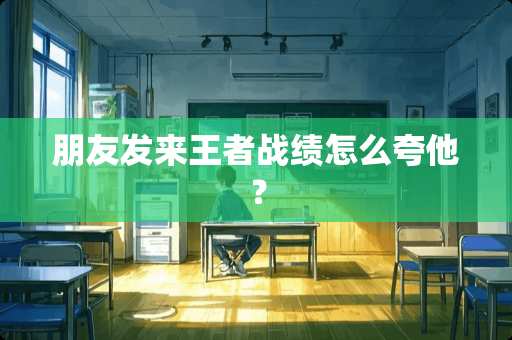 朋友发来王者战绩怎么夸他？