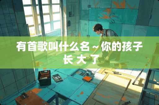 有首歌叫什么名～你的孩子 长 大 了