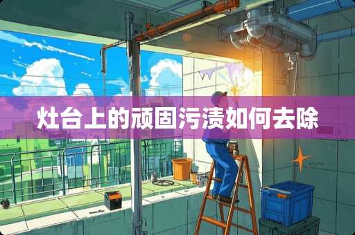灶台上的顽固污渍如何去除