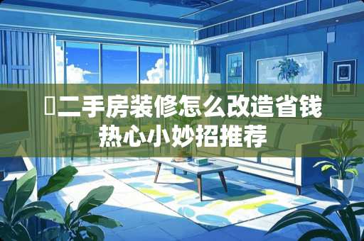 ​二手房装修怎么改造省钱热心小妙招推荐