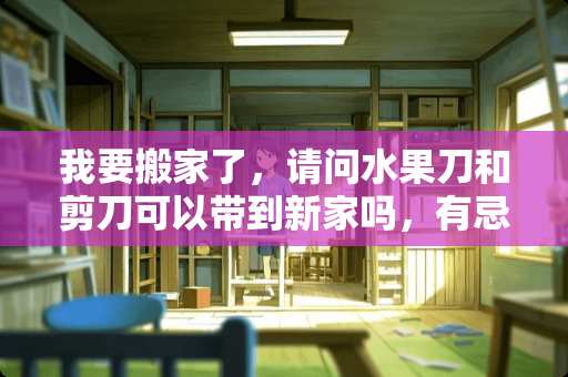 我要搬家了，请问水果刀和剪刀可以带到新家吗，有忌讳吗