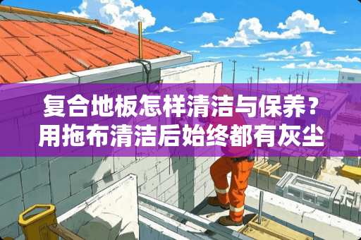 复合地板怎样清洁与保养？用拖布清洁后始终都有灰尘在地板上，清洁不彻底？