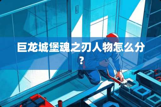 巨龙城堡魂之刃人物怎么分？