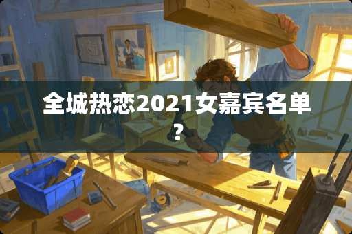 全城热恋2021女嘉宾名单？