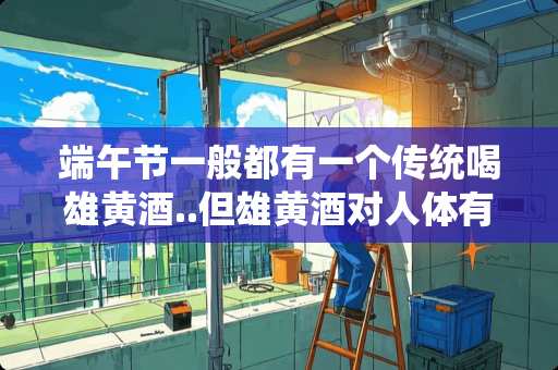 端午节一般都有一个传统喝雄黄酒..但雄黄酒对人体有什么坏处.有什么好处.