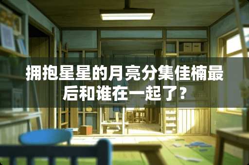 拥抱星星的月亮分集佳楠最后和谁在一起了？