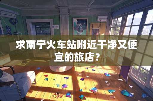 求南宁火车站附近干净又便宜的旅店？