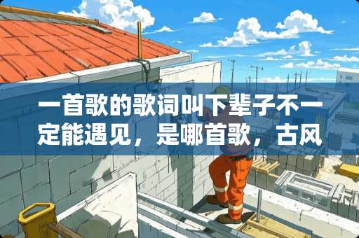 一首歌的歌词叫下辈子不一定能遇见，是哪首歌，古风类型的