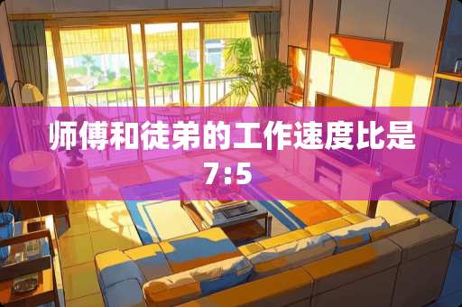 师傅和徒弟的工作速度比是7:5 