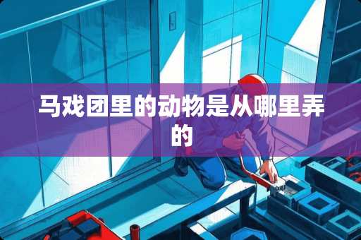 马戏团里的动物是从哪里弄的 马戏团里的动物是从哪里弄的