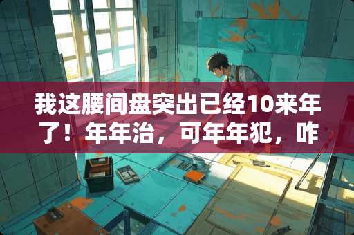 我这腰间盘突出已经10来年了！年年治，可年年犯，咋整？求大神谁有啥办法？