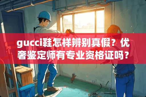 gucci鞋怎样辨别真假？优奢鉴定师有专业资格证吗？