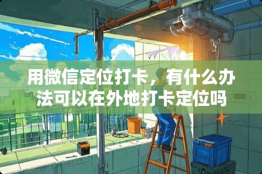 用微信定位打卡，有什么办法可以在外地打卡定位吗
