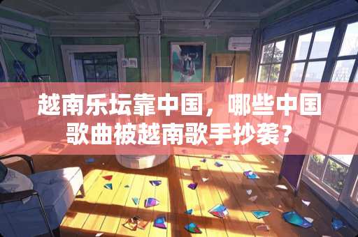 越南乐坛靠中国，哪些中**曲被越南歌手抄袭？