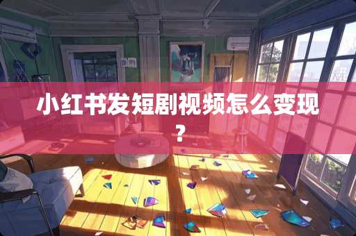 小红书发短剧视频怎么变现？