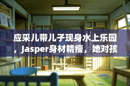 应采儿带儿子现身水上乐园,Jasper身材精瘦,她对孩子是如何教育的? 应采儿带儿子现身水上乐园,Jasper身材精瘦,她对孩子是如何教育的?