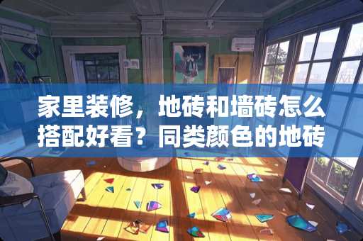 家里装修，地砖和墙砖怎么搭配好看？同类颜色的地砖和墙砖相搭配