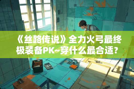 《丝路传说》全力火弓最终极装备PK~穿什么最合适？