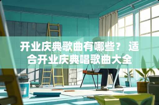 开业庆典歌曲有哪些？ 适合开业庆典唱歌曲大全