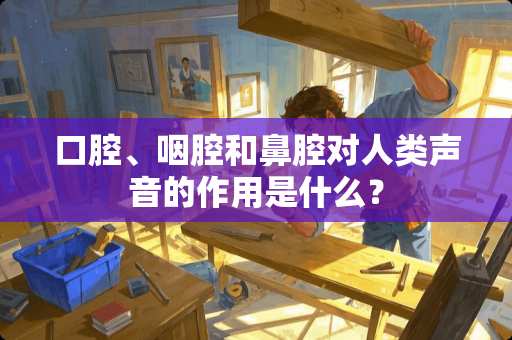 口腔、咽腔和鼻腔对人类声音的作用是什么？